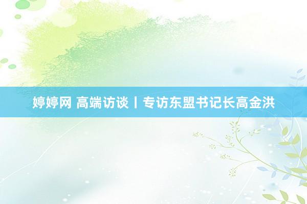 婷婷网 高端访谈丨专访东盟书记长高金洪