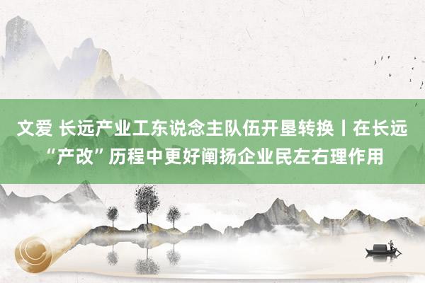文爱 长远产业工东说念主队伍开垦转换丨在长远“产改”历程中更好阐扬企业民左右理作用