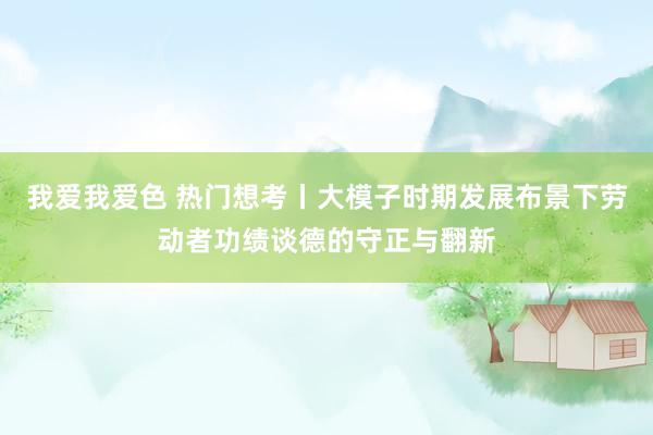 我爱我爱色 热门想考丨大模子时期发展布景下劳动者功绩谈德的守正与翻新
