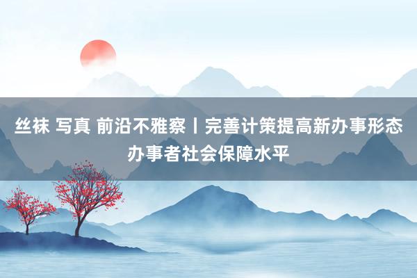 丝袜 写真 前沿不雅察丨完善计策提高新办事形态办事者社会保障水平