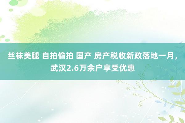 丝袜美腿 自拍偷拍 国产 房产税收新政落地一月，武汉2.6万余户享受优惠