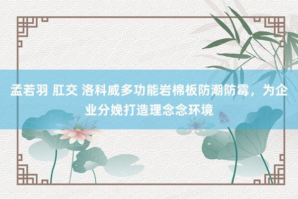 孟若羽 肛交 洛科威多功能岩棉板防潮防霉，为企业分娩打造理念念环境
