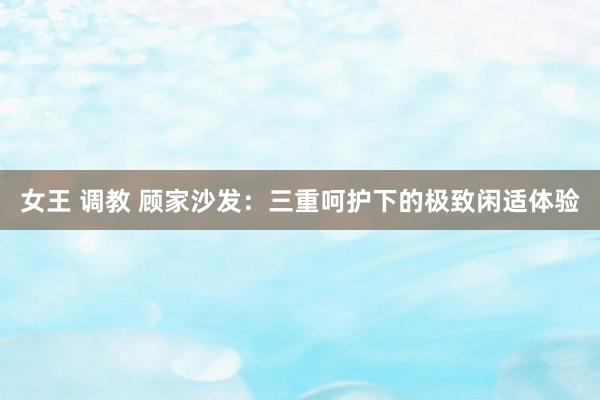 女王 调教 顾家沙发：三重呵护下的极致闲适体验