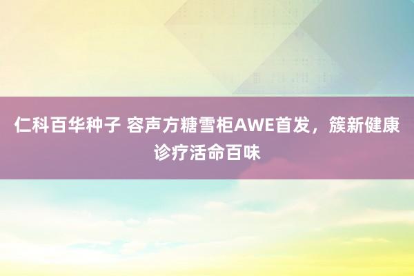 仁科百华种子 容声方糖雪柜AWE首发，簇新健康诊疗活命百味