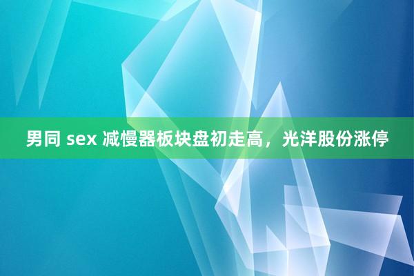 男同 sex 减慢器板块盘初走高，光洋股份涨停