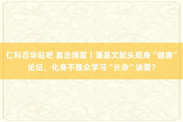 仁科百华贴吧 直击博鳌丨潘基文配头现身“健康”论坛，化身不雅众学习“长命”诀要？