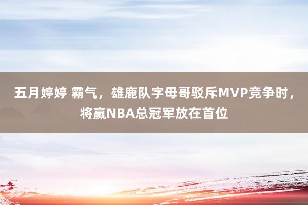 五月婷婷 霸气，雄鹿队字母哥驳斥MVP竞争时，将赢NBA总冠军放在首位