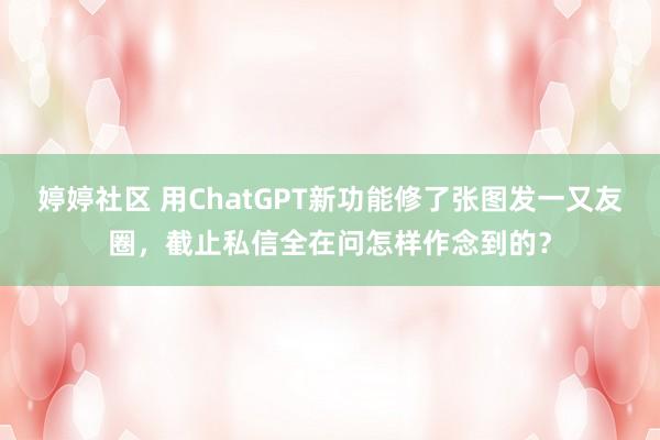 婷婷社区 用ChatGPT新功能修了张图发一又友圈，截止私信全在问怎样作念到的？