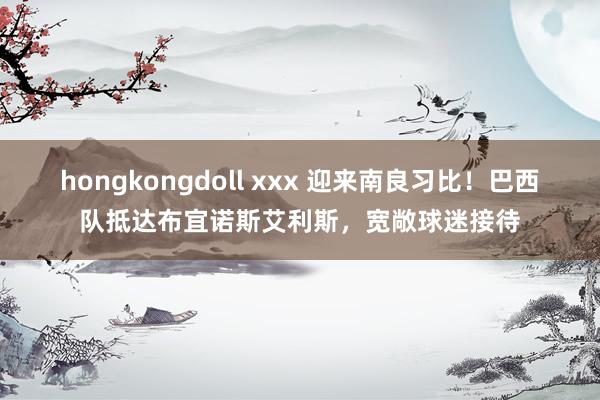 hongkongdoll xxx 迎来南良习比！巴西队抵达布宜诺斯艾利斯，宽敞球迷接待