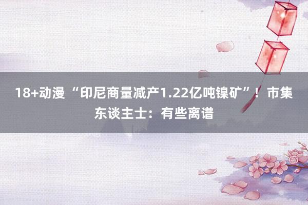 18+动漫 “印尼商量减产1.22亿吨镍矿”！市集东谈主士：有些离谱