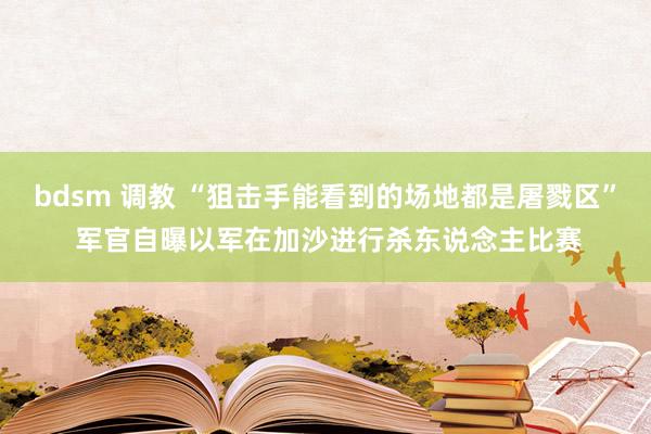 bdsm 调教 “狙击手能看到的场地都是屠戮区” 军官自曝以军在加沙进行杀东说念主比赛