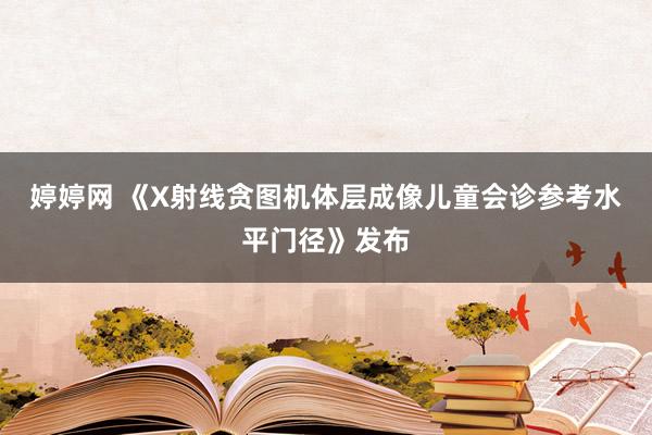 婷婷网 《X射线贪图机体层成像儿童会诊参考水平门径》发布