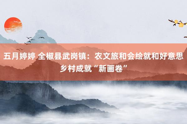 五月婷婷 全椒县武岗镇：农文旅和会绘就和好意思乡村成就“新画卷”