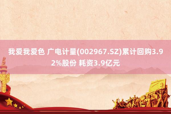 我爱我爱色 广电计量(002967.SZ)累计回购3.92%股份 耗资3.9亿元