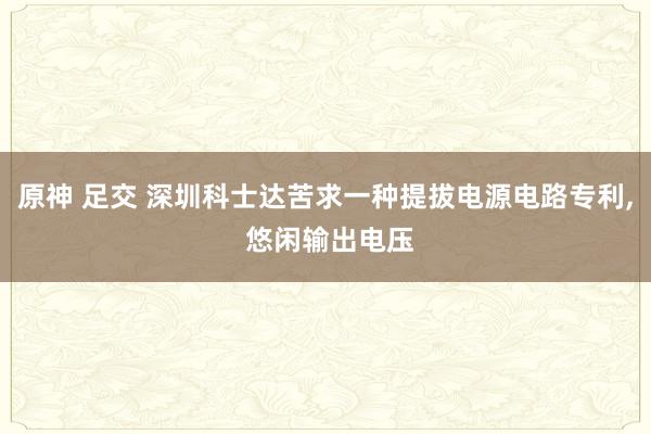 原神 足交 深圳科士达苦求一种提拔电源电路专利， 悠闲输出电压