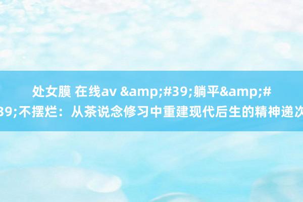 处女膜 在线av &#39;躺平&#39;不摆烂：从茶说念修习中重建现代后生的精神递次