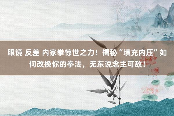 眼镜 反差 内家拳惊世之力！揭秘“填充内压”如何改换你的拳法，无东说念主可敌！