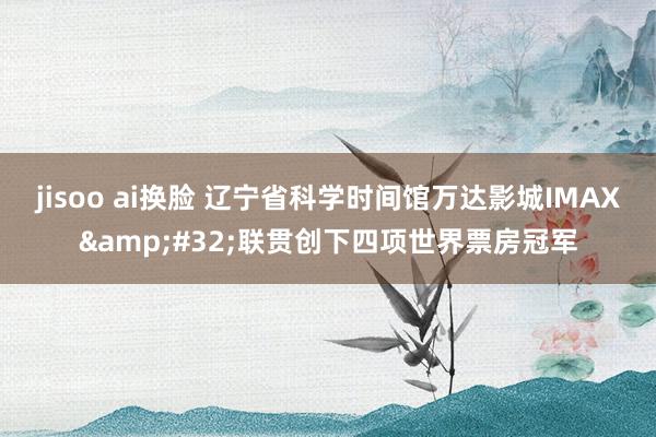 jisoo ai换脸 辽宁省科学时间馆万达影城IMAX&#32;联贯创下四项世界票房冠军