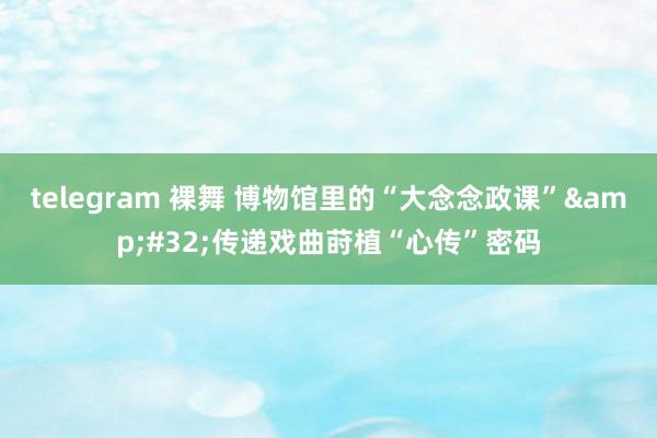 telegram 裸舞 博物馆里的“大念念政课”&#32;传递戏曲莳植“心传”密码