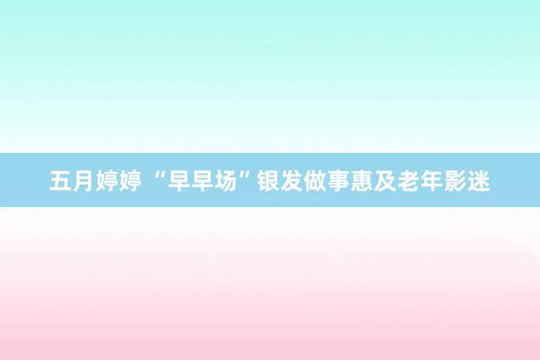 五月婷婷 “早早场”银发做事惠及老年影迷