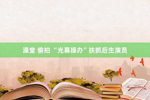 澡堂 偷拍 “光幕操办”扶抓后生演员