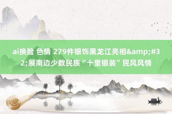 ai换脸 色情 279件银饰黑龙江亮相&#32;展南边少数民族“十里银装”民风风情