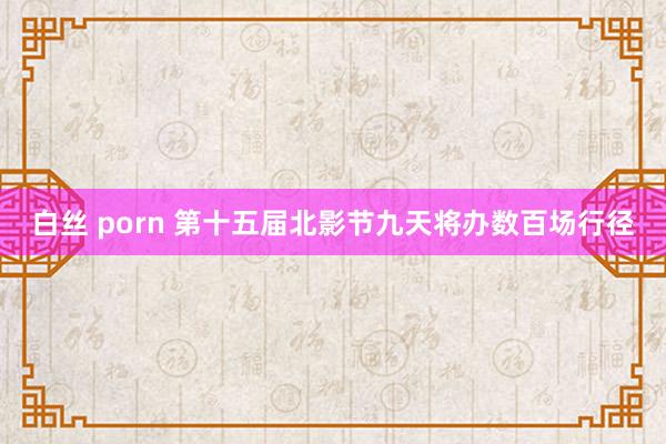 白丝 porn 第十五届北影节九天将办数百场行径