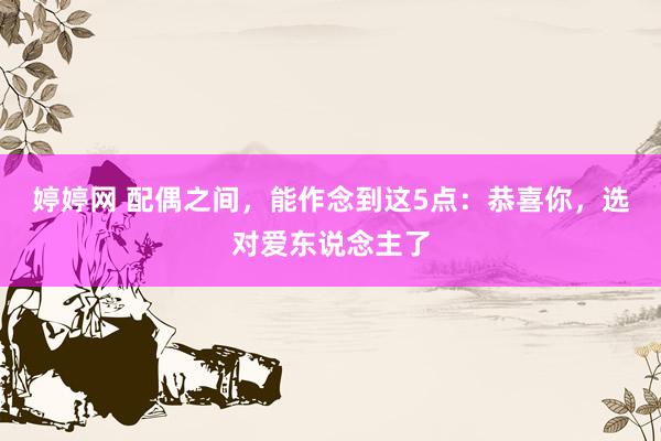 婷婷网 配偶之间，能作念到这5点：恭喜你，选对爱东说念主了