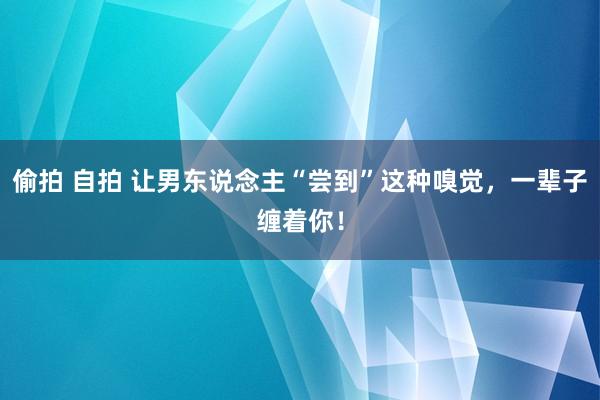 偷拍 自拍 让男东说念主“尝到”这种嗅觉，一辈子缠着你！