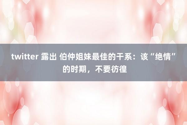 twitter 露出 伯仲姐妹最佳的干系：该“绝情” 的时期，不要彷徨