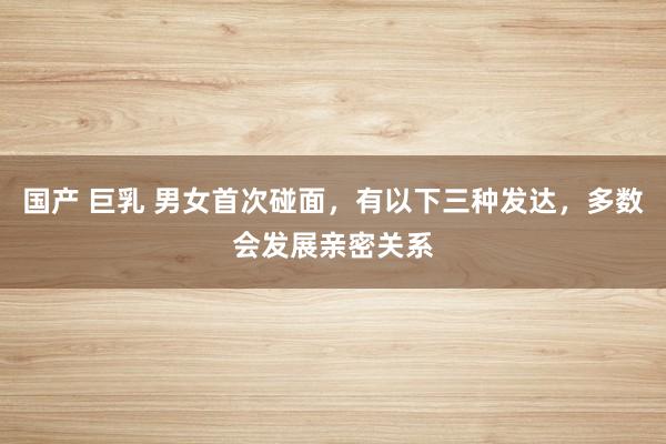 国产 巨乳 男女首次碰面，有以下三种发达，多数会发展亲密关系