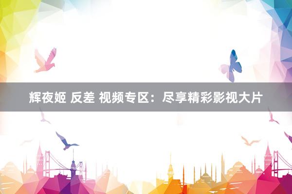 辉夜姬 反差 视频专区：尽享精彩影视大片