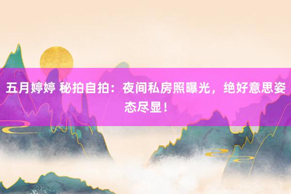 五月婷婷 秘拍自拍：夜间私房照曝光，绝好意思姿态尽显！