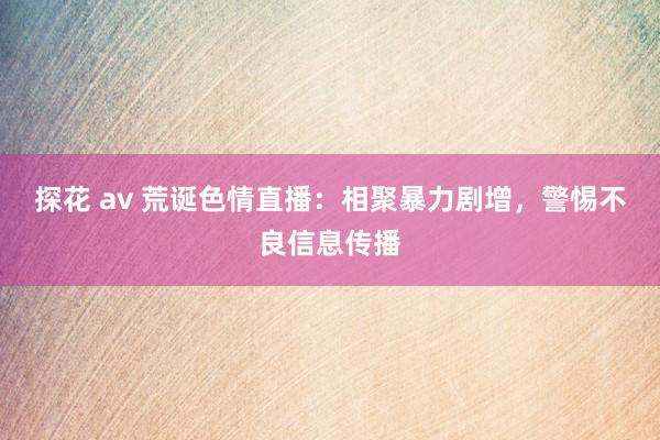 探花 av 荒诞色情直播：相聚暴力剧增，警惕不良信息传播