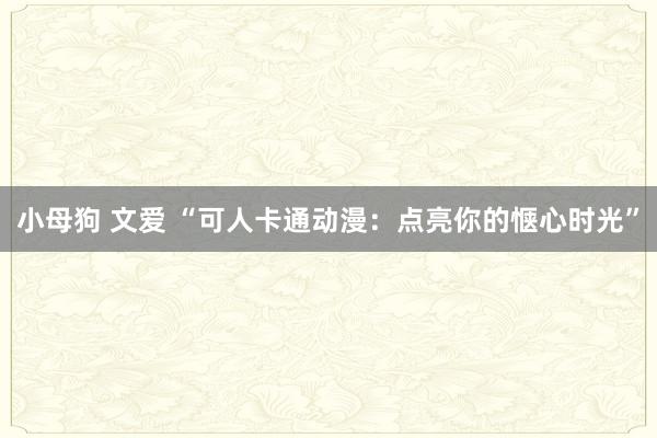 小母狗 文爱 “可人卡通动漫：点亮你的惬心时光”