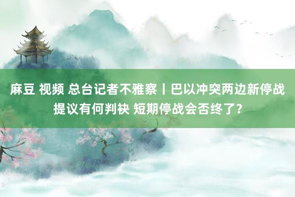 麻豆 视频 总台记者不雅察丨巴以冲突两边新停战提议有何判袂 短期停战会否终了？