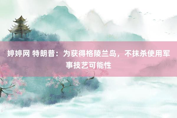 婷婷网 特朗普：为获得格陵兰岛，不抹杀使用军事技艺可能性