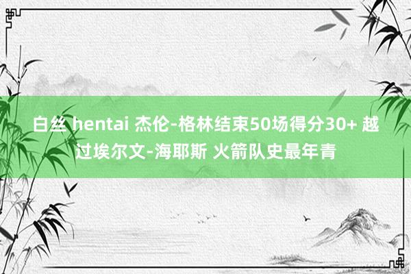 白丝 hentai 杰伦-格林结束50场得分30+ 越过埃尔文-海耶斯 火箭队史最年青