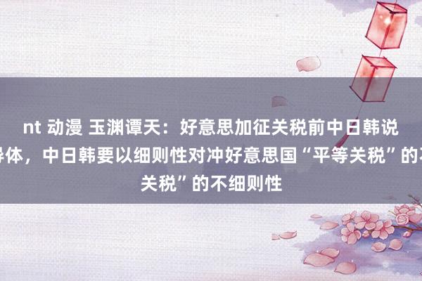 nt 动漫 玉渊谭天：好意思加征关税前中日韩说念了半导体，中日韩要以细则性对冲好意思国“平等关税”的不细则性