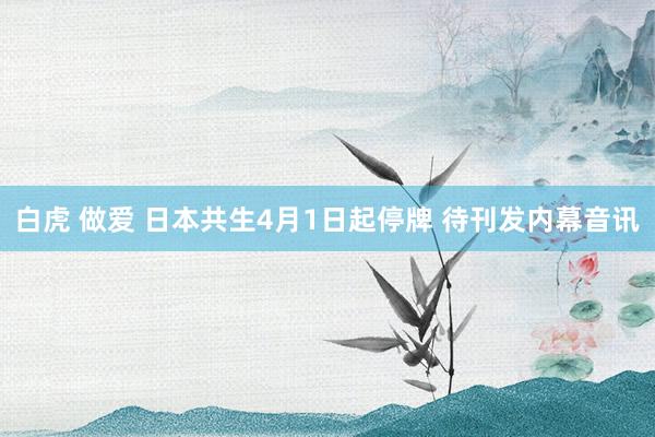 白虎 做爱 日本共生4月1日起停牌 待刊发内幕音讯