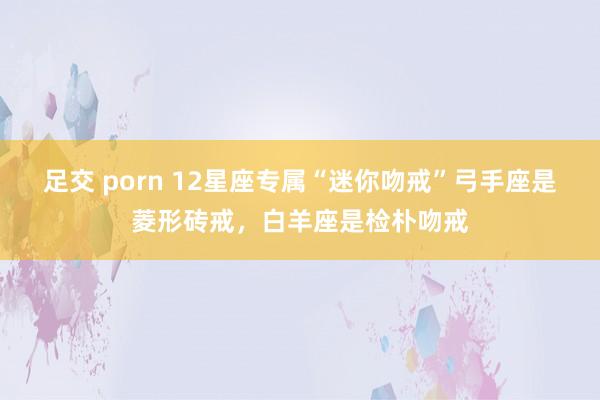 足交 porn 12星座专属“迷你吻戒”弓手座是菱形砖戒，白羊座是检朴吻戒