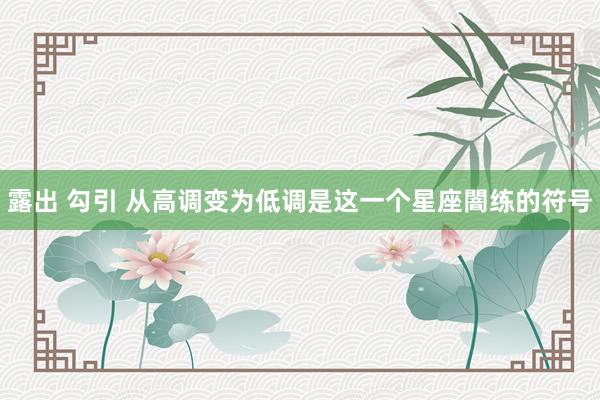 露出 勾引 从高调变为低调是这一个星座闇练的符号