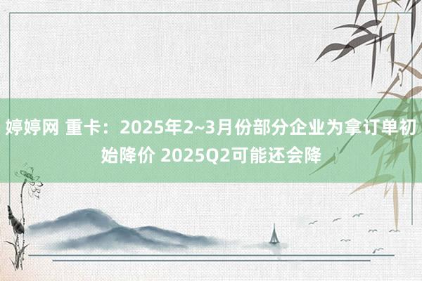 婷婷网 重卡：2025年2~3月份部分企业为拿订单初始降价 2025Q2可能还会降
