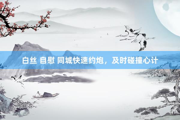 白丝 自慰 同城快速约炮，及时碰撞心计