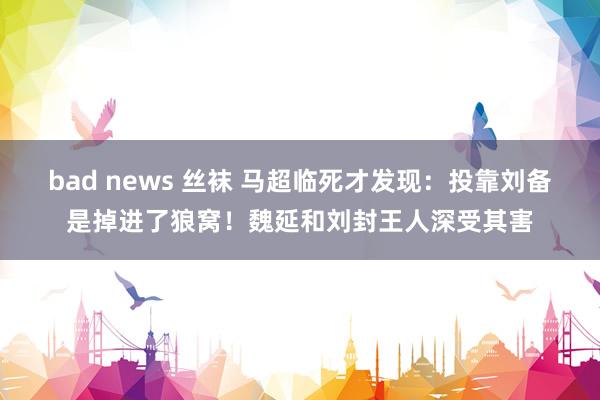 bad news 丝袜 马超临死才发现：投靠刘备是掉进了狼窝！魏延和刘封王人深受其害