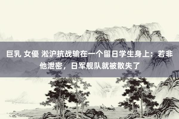 巨乳 女優 淞沪抗战输在一个留日学生身上：若非他泄密，日军舰队就被散失了