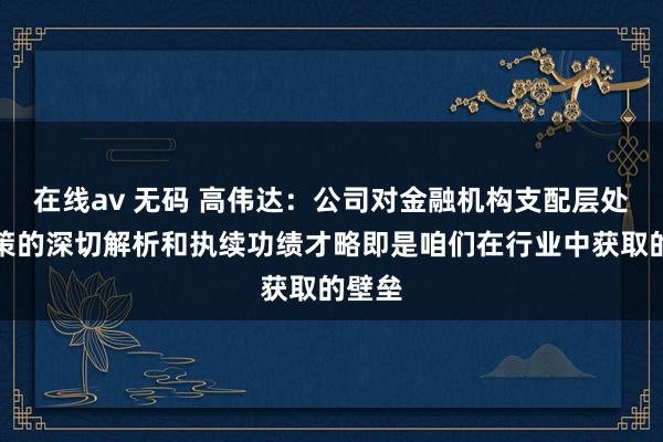 在线av 无码 高伟达：公司对金融机构支配层处置决策的深切解析和执续功绩才略即是咱们在行业中获取的壁垒