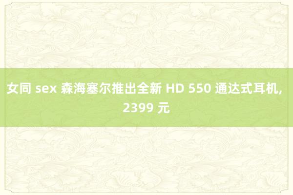 女同 sex 森海塞尔推出全新 HD 550 通达式耳机， 2399 元