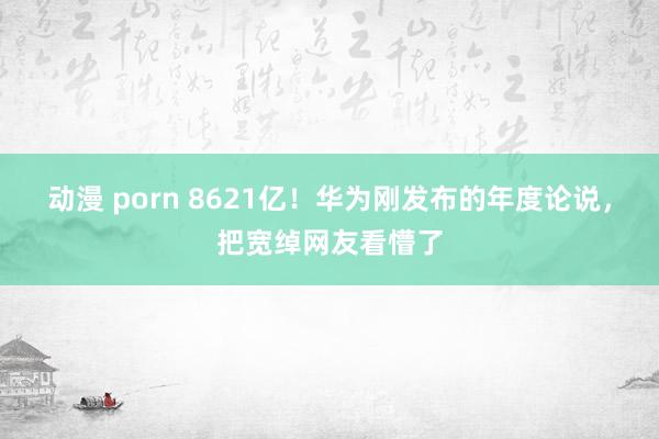 动漫 porn 8621亿！华为刚发布的年度论说，把宽绰网友看懵了