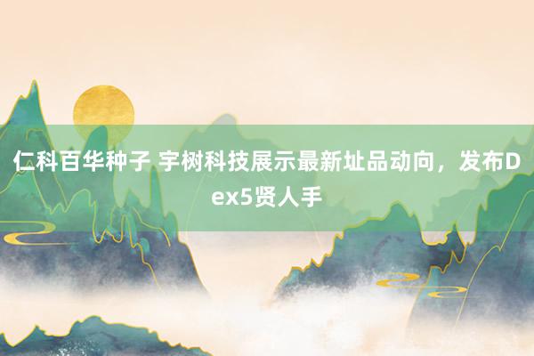 仁科百华种子 宇树科技展示最新址品动向，发布Dex5贤人手